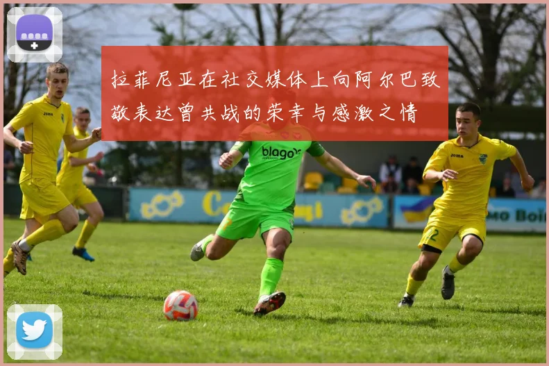 拉菲尼亚在社交媒体上向阿尔巴致敬表达曾共战的荣幸与感激之情