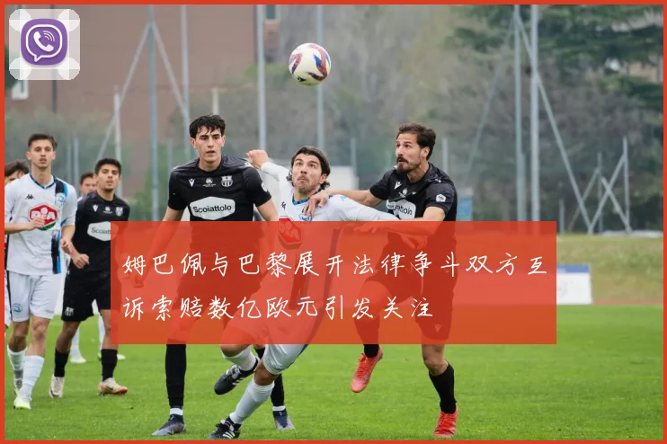 姆巴佩与巴黎展开法律争斗双方互诉索赔数亿欧元引发关注