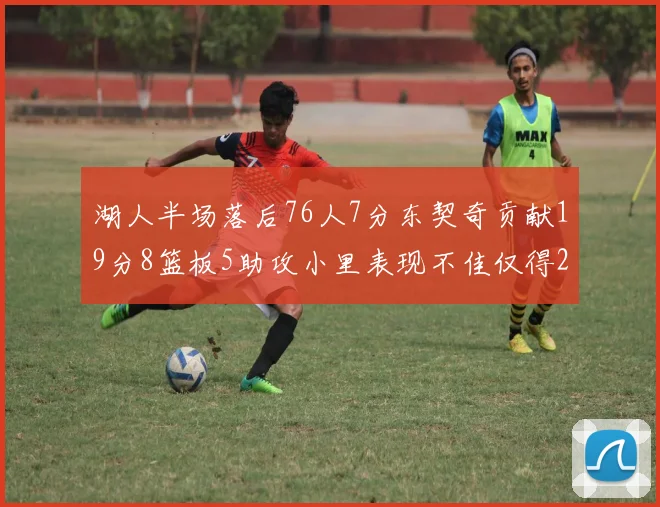 湖人半场落后76人7分东契奇贡献19分8篮板5助攻小里表现不佳仅得2分