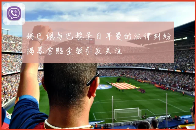 姆巴佩与巴黎圣日耳曼的法律纠纷揭幕索赔金额引发关注
