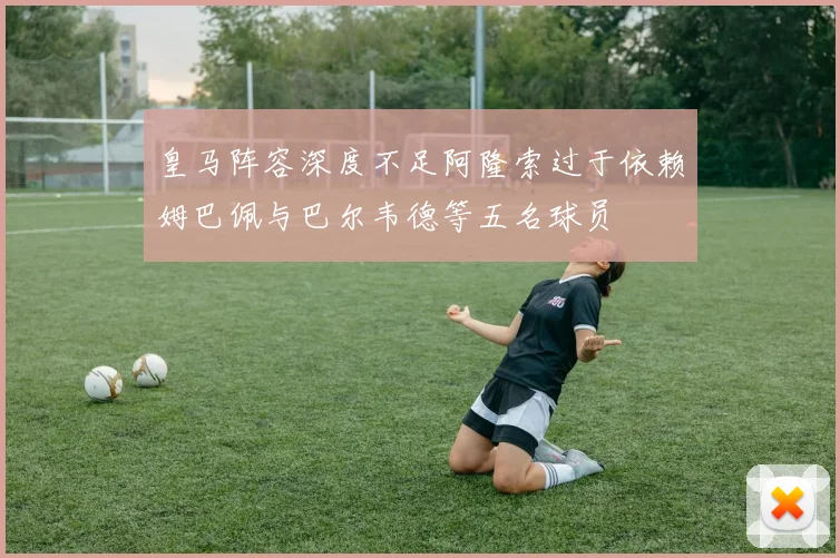 皇马阵容深度不足阿隆索过于依赖姆巴佩与巴尔韦德等五名球员