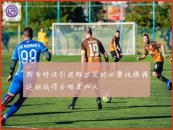 斯洛特谈引进维尔茨的必要性强调运动战得分难度加大