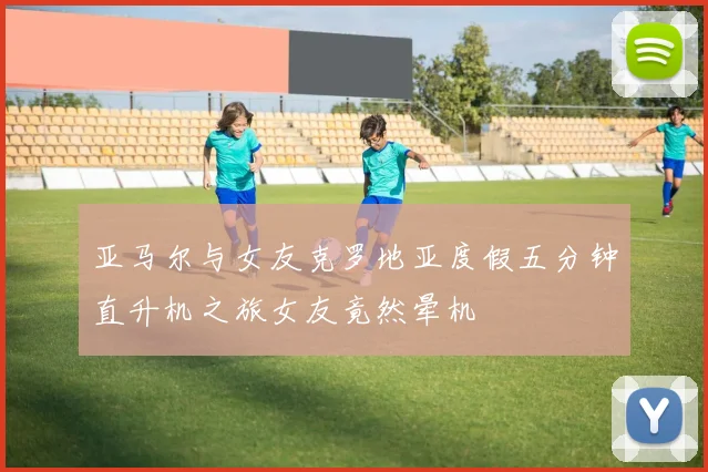 亚马尔与女友克罗地亚度假五分钟直升机之旅女友竟然晕机