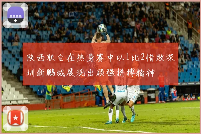 陕西联合在热身赛中以1比2惜败深圳新鹏城展现出顽强拼搏精神