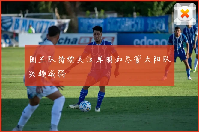 国王队持续关注库明加尽管太阳队兴趣减弱
