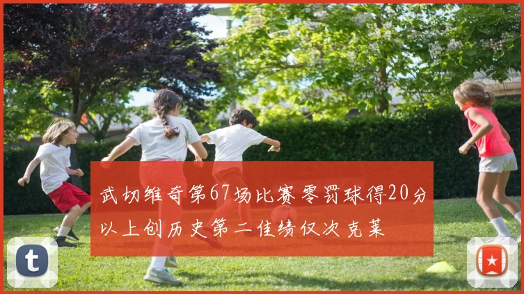 武切维奇第67场比赛零罚球得20分以上创历史第二佳绩仅次克莱