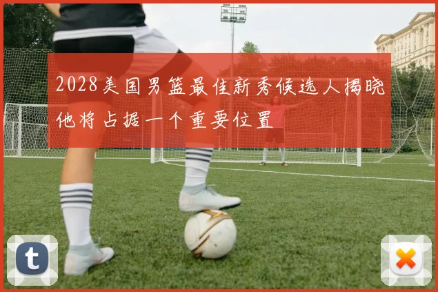 2028美国男篮最佳新秀候选人揭晓他将占据一个重要位置