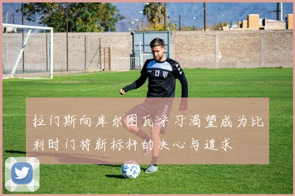拉门斯向库尔图瓦学习渴望成为比利时门将新标杆的决心与追求