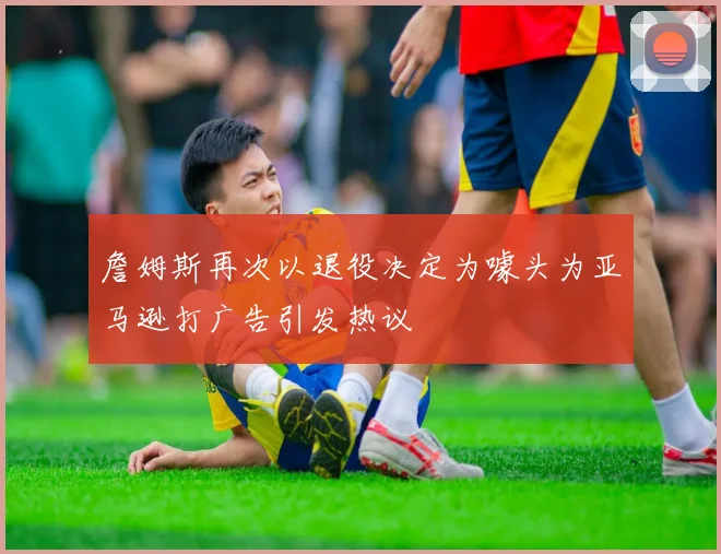 詹姆斯再次以退役决定为噱头为亚马逊打广告引发热议
