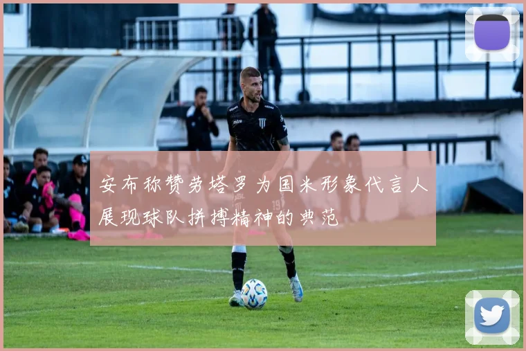 安布称赞劳塔罗为国米形象代言人展现球队拼搏精神的典范