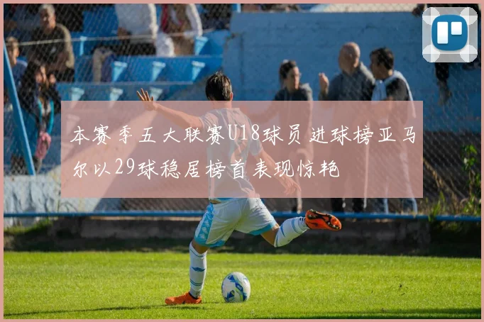 本赛季五大联赛U18球员进球榜亚马尔以29球稳居榜首表现惊艳