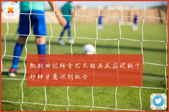 凯利回忆转会尤文经历反应迟钝十秒钟才意识到机会