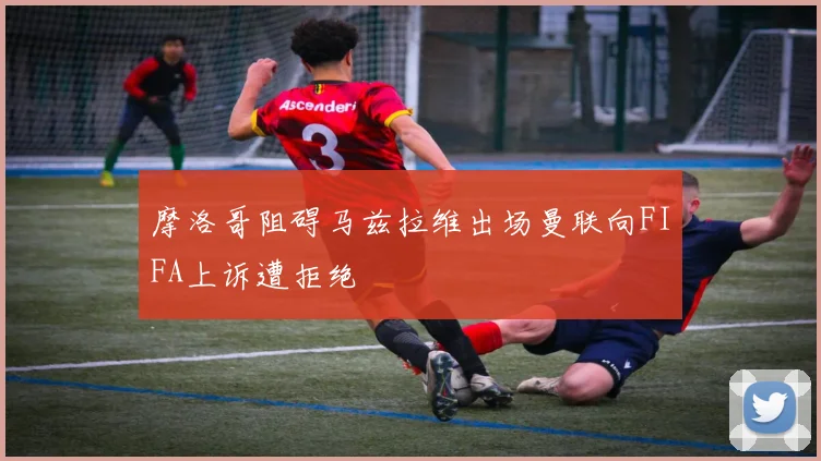 摩洛哥阻碍马兹拉维出场曼联向FIFA上诉遭拒绝