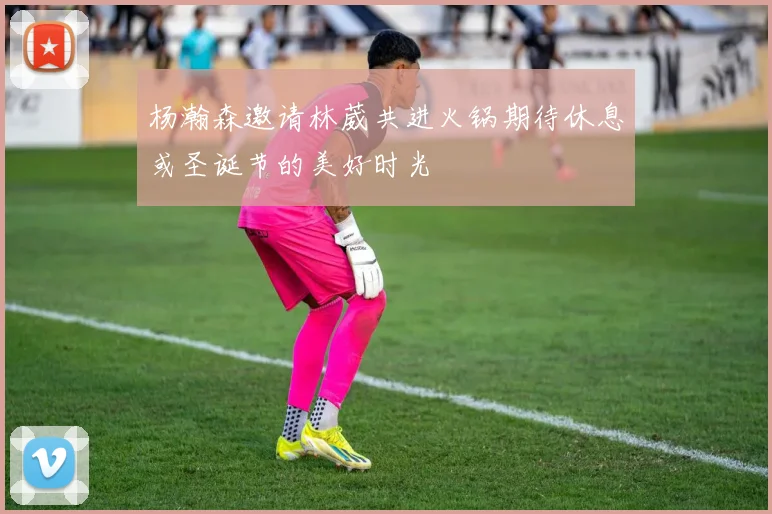 杨瀚森邀请林葳共进火锅期待休息或圣诞节的美好时光
