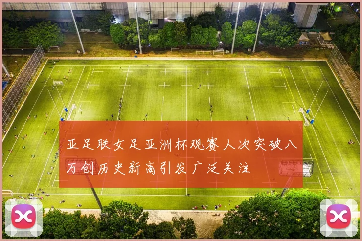 亚足联女足亚洲杯观赛人次突破八万创历史新高引发广泛关注