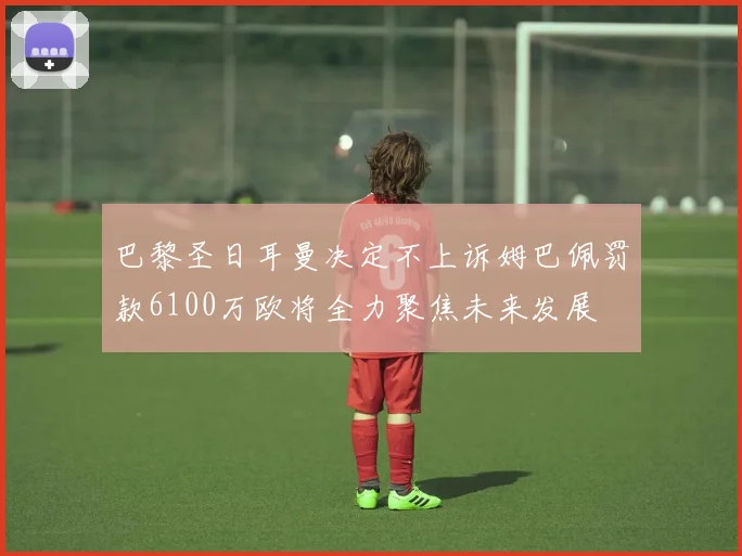 巴黎圣日耳曼决定不上诉姆巴佩罚款6100万欧将全力聚焦未来发展