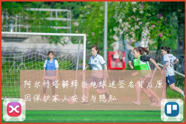 阿尔特塔解释拒绝球迷签名背后原因保护家人安全与隐私