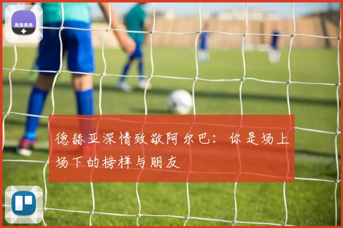 德赫亚深情致敬阿尔巴：你是场上场下的榜样与朋友