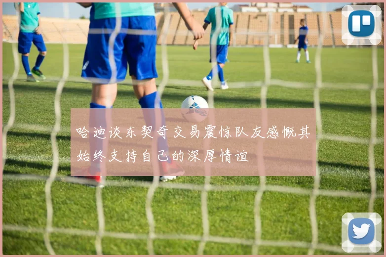哈迪谈东契奇交易震惊队友感慨其始终支持自己的深厚情谊
