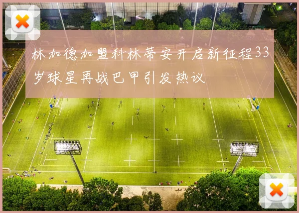 林加德加盟科林蒂安开启新征程33岁球星再战巴甲引发热议