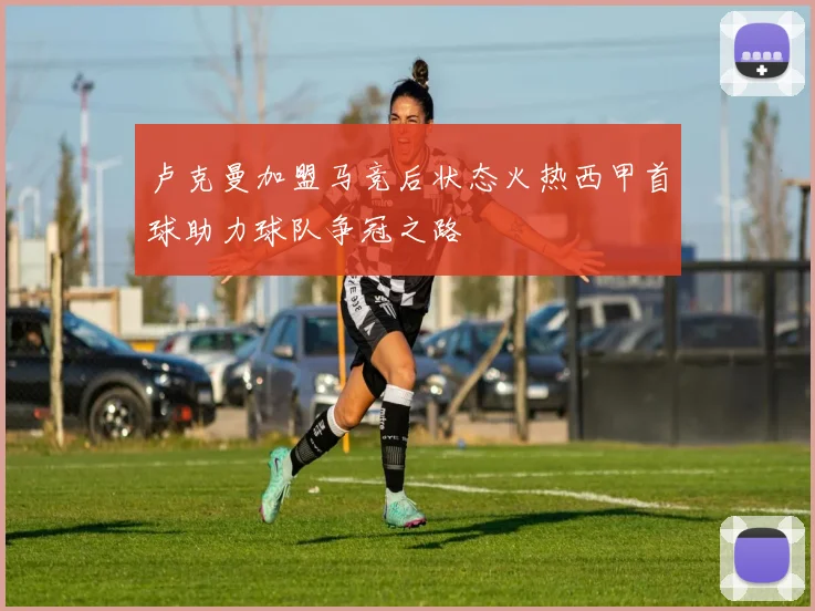 卢克曼加盟马竞后状态火热西甲首球助力球队争冠之路