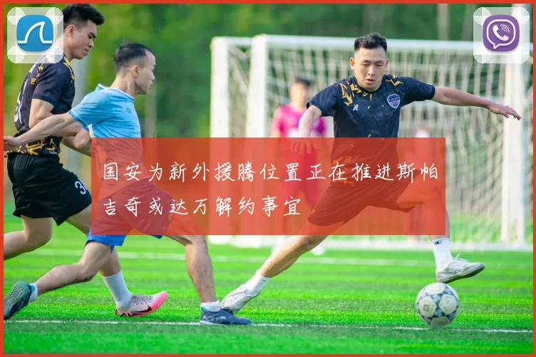 国安为新外援腾位置正在推进斯帕吉奇或达万解约事宜