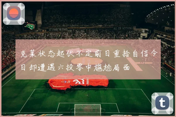 克莱状态起伏不定前日重拾自信今日却遭遇六投零中尴尬局面