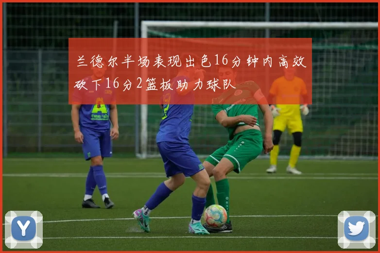 兰德尔半场表现出色16分钟内高效砍下16分2篮板助力球队