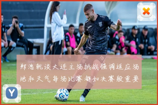 郑浩乾谈大连主场挑战强调适应场地和天气每场比赛都如决赛般重要