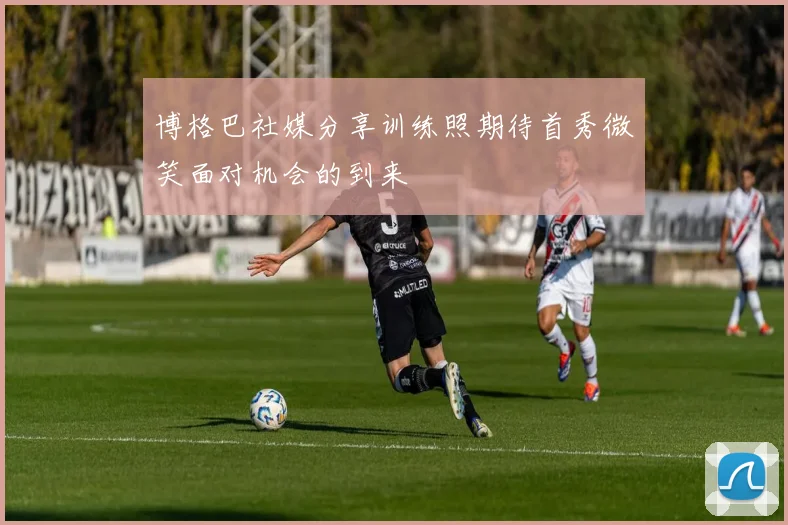 博格巴社媒分享训练照期待首秀微笑面对机会的到来