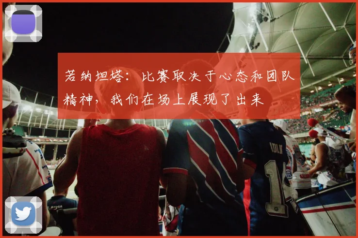 若纳坦塔：比赛取决于心态和团队精神，我们在场上展现了出来