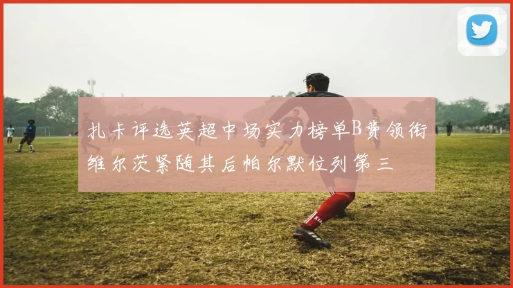 扎卡评选英超中场实力榜单B费领衔维尔茨紧随其后帕尔默位列第三