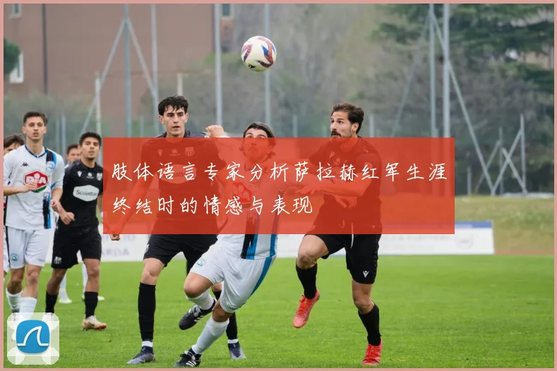 肢体语言专家分析萨拉赫红军生涯终结时的情感与表现