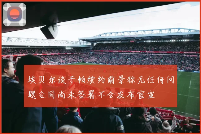 埃贝尔谈于帕续约前景称无任何问题合同尚未签署不会发布官宣